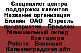 Специалист центра поддержки клиентов › Название организации ­ Билайн, ОАО › Отрасль предприятия ­ Продажи › Минимальный оклад ­ 33 000 - Все города Работа » Вакансии   . Калининградская обл.,Советск г.